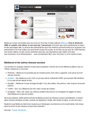Batibouw n’a pas une chaîne avec son nom sur YouTube. Il utilise celle de FISAnvsa. Créé le 29 janvier
2009, le compte a 24 vidéos, et est suivi par 7 personnes. Il contient des spots publicitaires du salon,
et des reportages télé, ou encore des présentations pour les visiteurs prof essionnels pour la plupart. Les
présentations sont les vidéos qui rencontrent le plus de succès, et ont été vus par plus de 1.500 chacune.
Les autres vidéos ont des scores nettement plus bas. Les descriptions des vidéos sont plus
que succinctes, et le réf érencement… sans commentaire. Bref , pour YouTube, il y a du chemin à f aire.

Batibouw et les autres réseaux sociaux
J’ai cherché sur quelques réseaux sociaux plus populaires, histoire de trouver Batibouw ailleurs que sur
Twitter, Facebook ou YouTube.
Pinterest – Batibouw ne possède pas de compte propre. Si le salon y apparaît, c’est parce qu’il est
cité par d’autres;
LinkedIn – Yes, Batibouw y est. C’est un groupe créé le 3 décembre 2009, qui possède 208 membres.
Il n’y a pas de lien depuis le site;
Google+ – Batibouw n’a pas de page Google+. Il y a des vidéos, des photos, mais toujours de la part
d’autrui;
Tumblr – Euh, non, Batibouw est cité, mais n’a pas de compte;
Instagram – Rien, niet, nada. Les visiteurs publient des photos sur Instagram et taggent le salon,
mais Batibouw n’a pas de compte.
De toute évidence, 2009 signif ie l’entrée de Batibouw dans les réseaux sociaux. Actuellement, il investit
dans d’autres domaines du web, comme une application mobile, des tickets en ligne, un site mis à jour.
Espérons que Batibouw mettra les moyens pour développer sa présence sur le social media. Une brique
dans le ventre et des réseaux sociaux bien cimentés !
Sources : Trends Tendances.

 