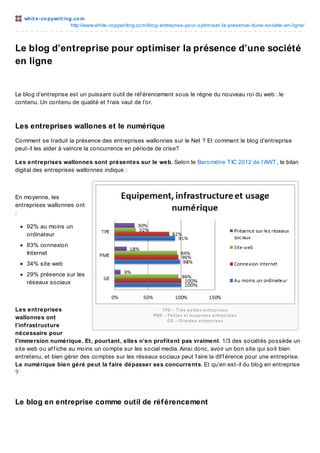 whit e -co pywrit ing.co m
http://www.white-co pywriting.co m/blo g-entreprise-po ur-o ptimiser-la-presence-dune-so ciete-en-ligne/

Le blog d’entreprise pour optimiser la présence d’une société
en ligne

Le blog d’entreprise est un puissant outil de réf érencement sous le règne du nouveau roi du web : le
contenu. Un contenu de qualité et f rais vaut de l’or.

Les entreprises wallones et le numérique
Comment se traduit la présence des entreprises wallonnes sur le Net ? Et comment le blog d’entreprise
peut-il les aider à vaincre la concurrence en période de crise?
Les entreprises wallonnes sont présentes sur le web. Selon le Baromètre T IC 2012 de l’AWT , le bilan
digital des entreprises wallonnes indique :

En moyenne, les
entreprises wallonnes ont
:
92% au moins un
ordinateur
83% connexion
Internet
34% site web
29% présence sur les
réseaux sociaux

Les entreprises
TPE – Trè s p e tite s e ntre p ris e s
PME – Pe tite s e t mo ye nne s e ntre p ris e s
wallonnes ont
G E – G rand e s e ntre p ris e s
l’infrastructure
nécessaire pour
l’immersion numérique. Et, pourtant, elles n’en profitent pas vraiment. 1/3 des sociétés possède un
site web ou af f iche au moins un compte sur les social media. Ainsi donc, avoir un bon site qui soit bien
entretenu, et bien gérer des comptes sur les réseaux sociaux peut f aire la dif f érence pour une entreprise.
Le numérique bien géré peut la faire dépasser ses concurrents. Et qu’en est-il du blog en entreprise
?

Le blog en entreprise comme outil de réf érencement

 