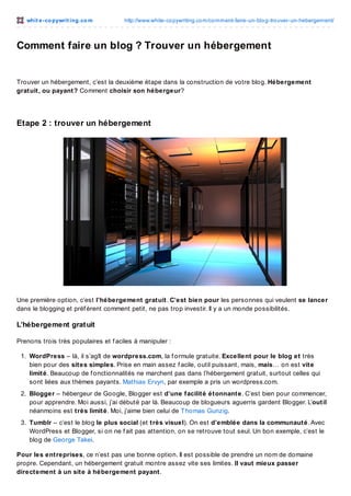 whit e -co pywrit ing.co m

http://www.white-co pywriting.co m/co mment-faire-un-blo g-tro uver-un-hebergement/

Comment faire un blog ? Trouver un hébergement

Trouver un hébergement, c’est la deuxième étape dans la construction de votre blog. Hébergement
gratuit, ou payant? Comment choisir son hébergeur?

Etape 2 : trouver un hébergement

Une première option, c’est l’hébergement gratuit. C’est bien pour les personnes qui veulent se lancer
dans le blogging et préf èrent comment petit, ne pas trop investir. Il y a un monde possibilités.

L’hébergement grat uit
Prenons trois très populaires et f aciles à manipuler :
1. WordPress – là, il s’agît de wordpress.com, la f ormule gratuite. Excellent pour le blog et très
bien pour des sites simples. Prise en main assez f acile, outil puissant, mais, mais… on est vite
limité. Beaucoup de f onctionnalités ne marchent pas dans l’hébergement gratuit, surtout celles qui
sont liées aux thèmes payants. Mathias Ervyn, par exemple a pris un wordpress.com.
2. Blogger – hébergeur de Google, Blogger est d’une facilité étonnante. C’est bien pour commencer,
pour apprendre. Moi aussi, j’ai débuté par là. Beaucoup de blogueurs aguerris gardent Blogger. L’outil
néanmoins est très limité. Moi, j’aime bien celui de T homas Gunzig.
3. Tumblr – c’est le blog le plus social (et très visuel). On est d’emblée dans la communauté. Avec
WordPress et Blogger, si on ne f ait pas attention, on se retrouve tout seul. Un bon exemple, c’est le
blog de George Takei.
Pour les entreprises, ce n’est pas une bonne option. Il est possible de prendre un nom de domaine
propre. Cependant, un hébergement gratuit montre assez vite ses limites. Il vaut mieux passer
directement à un site à hébergement payant.

 
