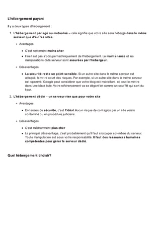 L’hébergement payant
Il y a deux types d’hébergement :
1. L’hébergement partagé ou mutualisé – cela signif ie que votre site sera hébergé dans le même
serveur que d’autres sites.
Avantages
C’est nettement moins cher
Il ne f aut pas s’occuper techniquement de l’hébergement. La maintenance et les
manipulations côté serveur sont assurées par l’hébergeur.
Désavantages
La sécurité reste un point sensible. Si un autre site dans le même serveur est
attaqué, le votre court des risques. Par exemple, si un autre site dans le même serveur
est spammé, Google peut considérer que votre blog est malveillant, et peut le mettre
dans une black liste. Votre réf érencement va se dégonf ler comme un souf f lé qui sort du
f our.
2. L’hébergement dédié – un serveur rien que pour votre site
Avantages
En termes de sécurité, c’est l’idéal. Aucun risque de contagion par un site voisin
contaminé ou en procédure judiciaire.
Désavantages
C’est méchamment plus cher
Le principal désavantage, c’est probablement qu’il f aut s’occuper soi-même du serveur.
Toute manipulation est sous votre responsabilité. Il faut des ressources humaines
compétentes pour gérer le serveur dédié.

Quel hébergement choisir?

 