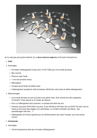 Je n’y vais pas par quatre chemins. Il y a deux acteurs majeurs en Europe f rancophone :
1. OVH
Avantages
Formules d’hébergement à bas prix (< € 30 T VAC pour la f ormule de base)
Bon service
Prise en main f acile
1 nom de domaine inclus
Messagerie
Compte cloud Hubic de 20Gb inclus
L’hébergement accepte le multi-domaines (dif f érents sites dans le même hébergement)
Désavantages
La f ormule de base ne sert qu’à des tous petits sites. Si le volume du traf ic augmente
f ortement, il f aut passer à un niveau au-dessus
Pour un hébergement plus puissant, on grimpe vite dans les prix
Certains accusent OVH d’être trop lent. C’est dif f icile à l’af f irmer. Est-ce OVH? Ou bien c’est la
f aute au site avec des images non-optimisées, un nombre d’articles trop élevé, des
paramétrages mal f aits…?
Hébergement en France (parf ait pour le réf érencement des sites f rançais, pour les autres
moins)
1. Infomaniak
Avantages
Total transparence dans les f ormules d’hébergement

 