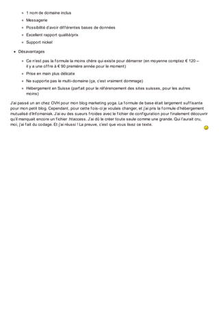 1 nom de domaine inclus
Messagerie
Possibilité d’avoir dif f érentes bases de données
Excellent rapport qualité/prix
Support nickel
Désavantages
Ce n’est pas la f ormule la moins chère qui existe pour démarrer (en moyenne comptez € 120 –
il y a une of f re à € 90 première année pour le moment)
Prise en main plus délicate
Ne supporte pas le multi-domaine (ça, c’est vraiment dommage)
Hébergement en Suisse (parf ait pour le réf érencement des sites suisses, pour les autres
moins)
J’ai passé un an chez OVH pour mon blog marketing yoga. La f ormule de base était largement suf f isante
pour mon petit blog. Cependant, pour cette f ois-ci je voulais changer, et j’ai pris la f ormule d’hébergement
mutualisé d’Inf omaniak. J’ai eu des sueurs f roides avec le f ichier de conf iguration pour f inalement découvrir
qu’il manquait encore un f ichier .htaccess. J’ai dû le créer toute seule comme une grande. Qui l’aurait cru,
moi, j’ai f ait du codage. Et j’ai réussi ! La preuve, c’est que vous lisez ce texte.

 