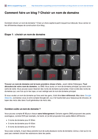 whit e -co pywrit ing.co m

http://www.white-co pywriting.co m/co mment-faire-un-blo g-cho isir-un-no m-de-do maine/

Comment faire un blog ? Choisir un nom de domaine

Comment choisir un nom de domaine ? C’est un choix capital à partir duquel tout découle. Vous verrez ici
les dif f érentes étapes de construction d’un blog..

Etape 1 : choisir un nom de domaine

Trouver un nom de domaine est la toute première chose à faire., avant même l’hébergeur. Tout
découlera de votre nom de domaine, ou DNS. Vous aurez un nom de domaine principal, qui sera votre
carte de visite. Vous pouvez aussi réserver des noms de domaine synonymes. C’est-à-dire des noms de
domaines qui, une f ois qu’on les tape, on est redirigé vers le nom de domaine principal.
Si vous voulez un nom de domaine qui f era venir les gens, il doit être bien référencé. Allez dans Google
Adwords, connectez-vous à votre compte Google (eh, oui, il le f audra bien pour beaucoup de choses), et
taper des mots clés dans l’outil générateur de mots clés.

Combien coût e un nom de domaine ?
Vous pouvez compter € 12 pour chacun sans hébergement. Certains agents DNS proposent des packs
avantageux, comme OVH par exemple. J’ai testé, et j’ai été proposée trois packs Alldom dif f érents :
3 noms de domaine pour € 30/an
5 noms de domaine pour € 43/an
8 noms de domaine pour € 47/an
Vous avez compris, il vaut mieux prendre tout de suite plusieurs noms de domaine. L’ennui, c’est qu’on ne
peut pas vraiment choisir les extensions dans les packs.

 