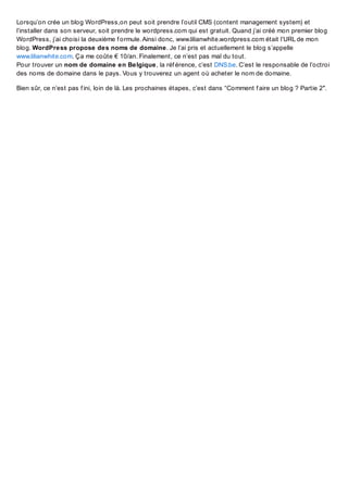 Lorsqu’on crée un blog WordPress,on peut soit prendre l’outil CMS (content management system) et
l’installer dans son serveur, soit prendre le wordpress.com qui est gratuit. Quand j’ai créé mon premier blog
WordPress, j’ai choisi la deuxième f ormule. Ainsi donc, www.lilianwhite.wordpress.com était l’URL de mon
blog. WordPress propose des noms de domaine. Je l’ai pris et actuellement le blog s’appelle
www.lilianwhite.com. Ça me coûte € 10/an. Finalement, ce n’est pas mal du tout.
Pour trouver un nom de domaine en Belgique, la réf érence, c’est DNS.be. C’est le responsable de l’octroi
des noms de domaine dans le pays. Vous y trouverez un agent où acheter le nom de domaine.
Bien sûr, ce n’est pas f ini, loin de là. Les prochaines étapes, c’est dans “Comment f aire un blog ? Partie 2″.

 