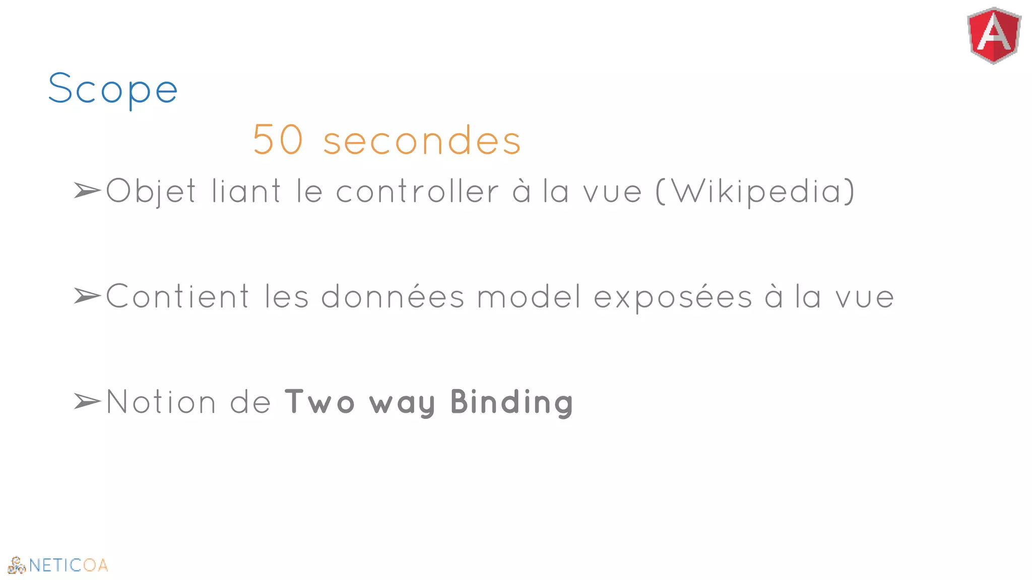 Scope
50 secondes
➢Objet liant le controller à la vue (Wikipedia)
➢Contient les données model exposées à la vue
➢Notion de Two way Binding
 