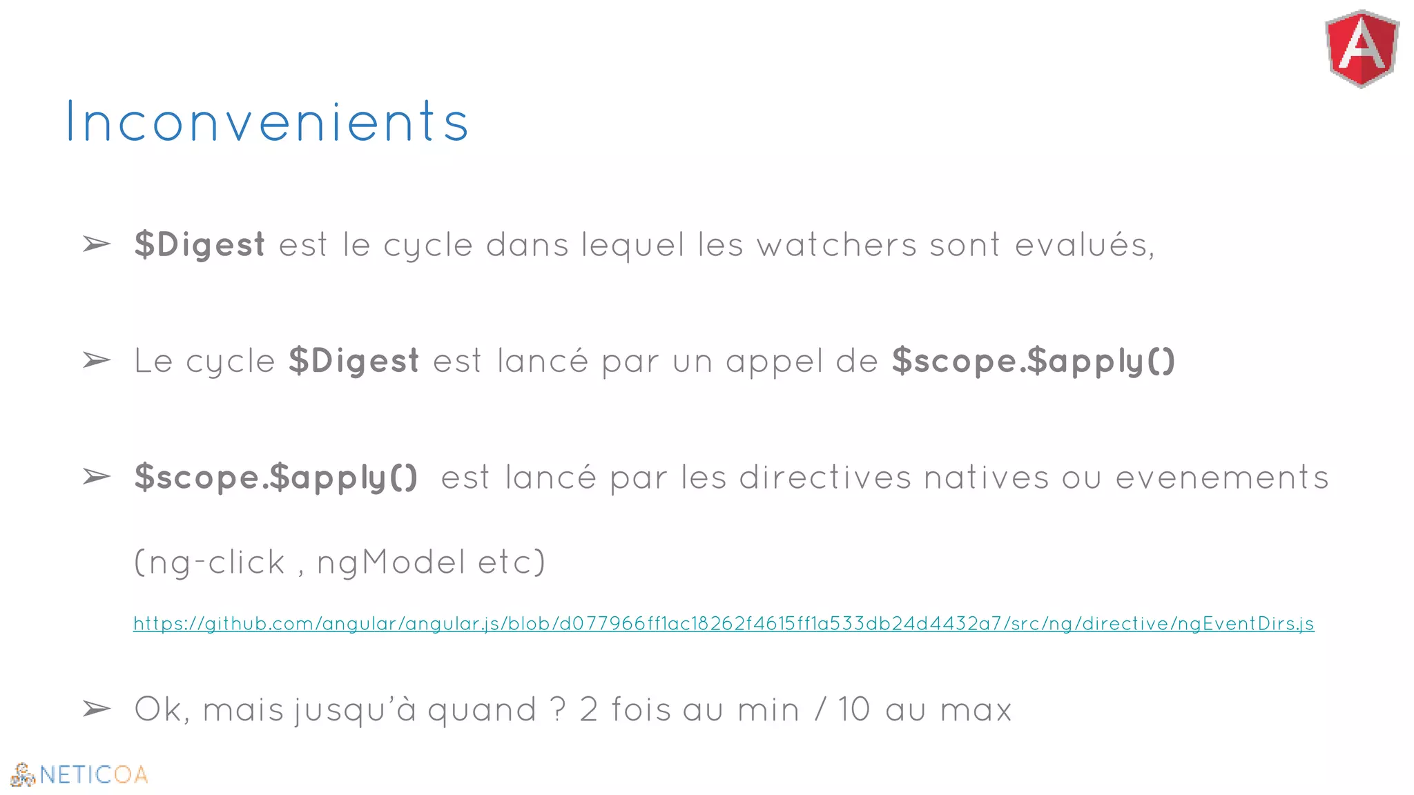 Inconvenients
➢ $Digest est le cycle dans lequel les watchers sont evalués,
➢ Le cycle $Digest est lancé par un appel de $scope.$apply()
➢ $scope.$apply() est lancé par les directives natives ou evenements
(ng-click , ngModel etc)
https://github.com/angular/angular.js/blob/d077966ff1ac18262f4615ff1a533db24d4432a7/src/ng/directive/ngEventDirs.js
➢ Ok, mais jusqu’à quand ? 2 fois au min / 10 au max
 