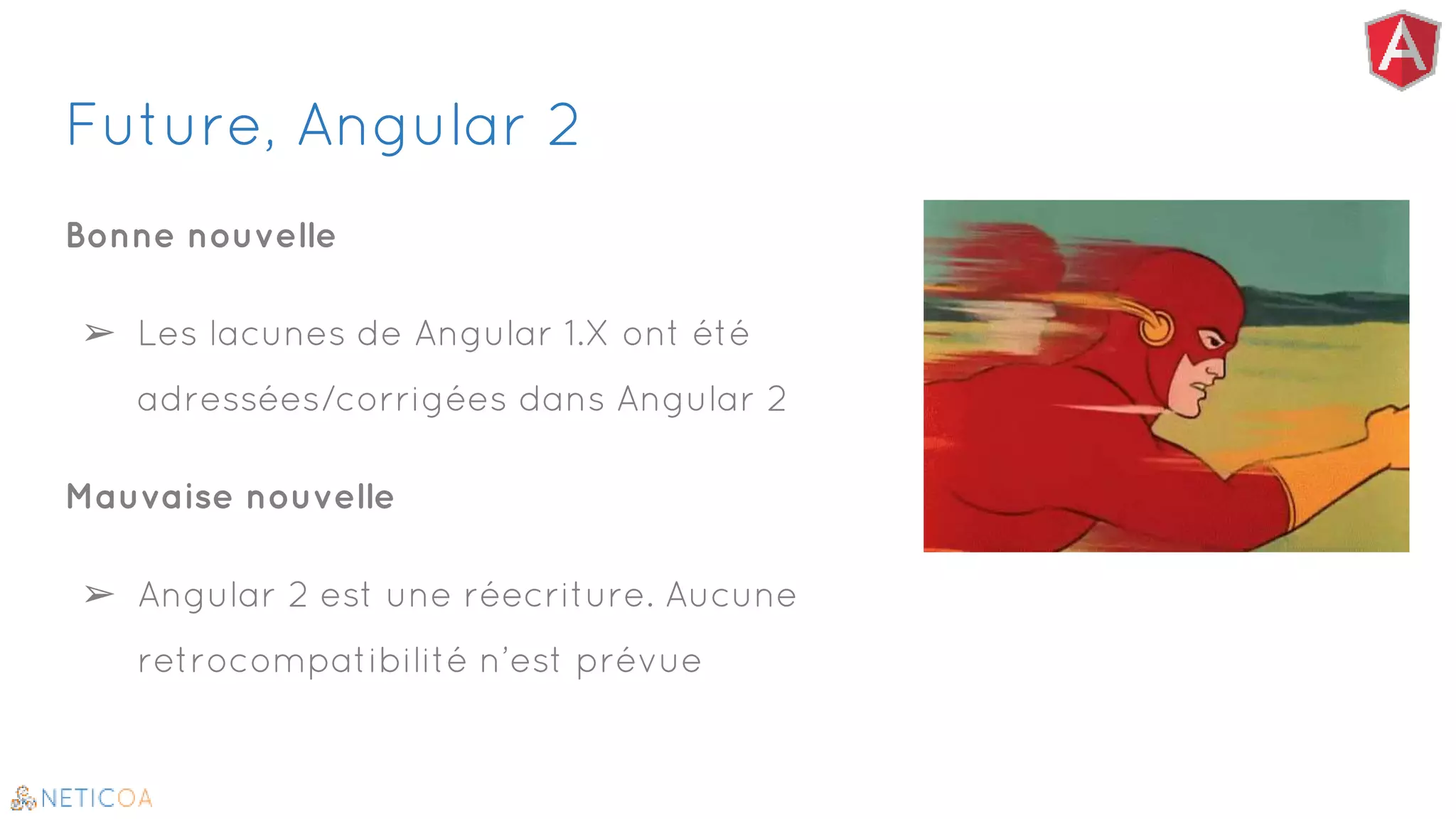 Future, Angular 2
Bonne nouvelle
➢ Les lacunes de Angular 1.X ont été
adressées/corrigées dans Angular 2
Mauvaise nouvelle
➢ Angular 2 est une réecriture. Aucune
retrocompatibilité n’est prévue
 