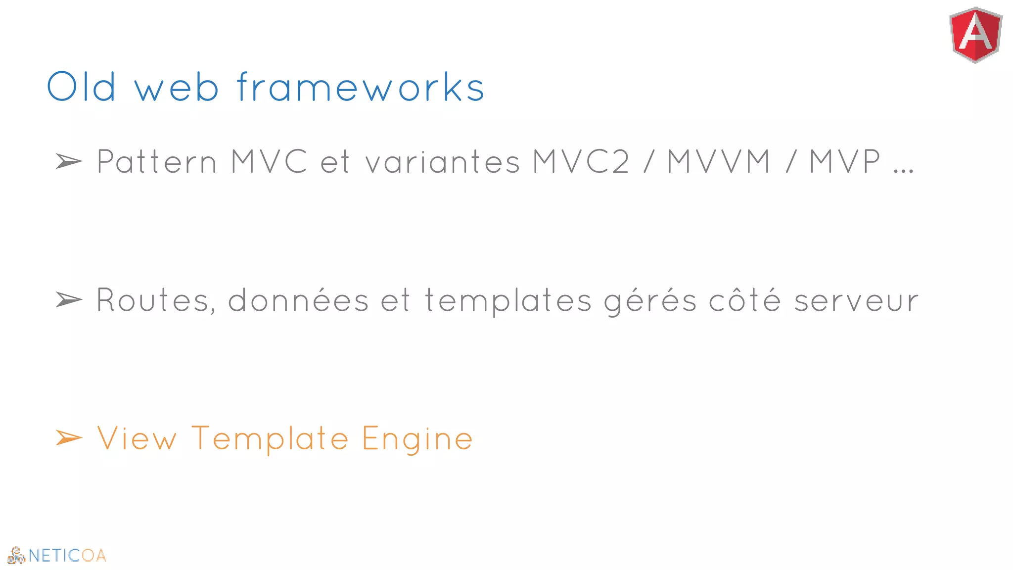 Old web frameworks
➢ Pattern MVC et variantes MVC2 / MVVM / MVP …
➢ Routes, données et templates gérés côté serveur
➢ View Template Engine
 