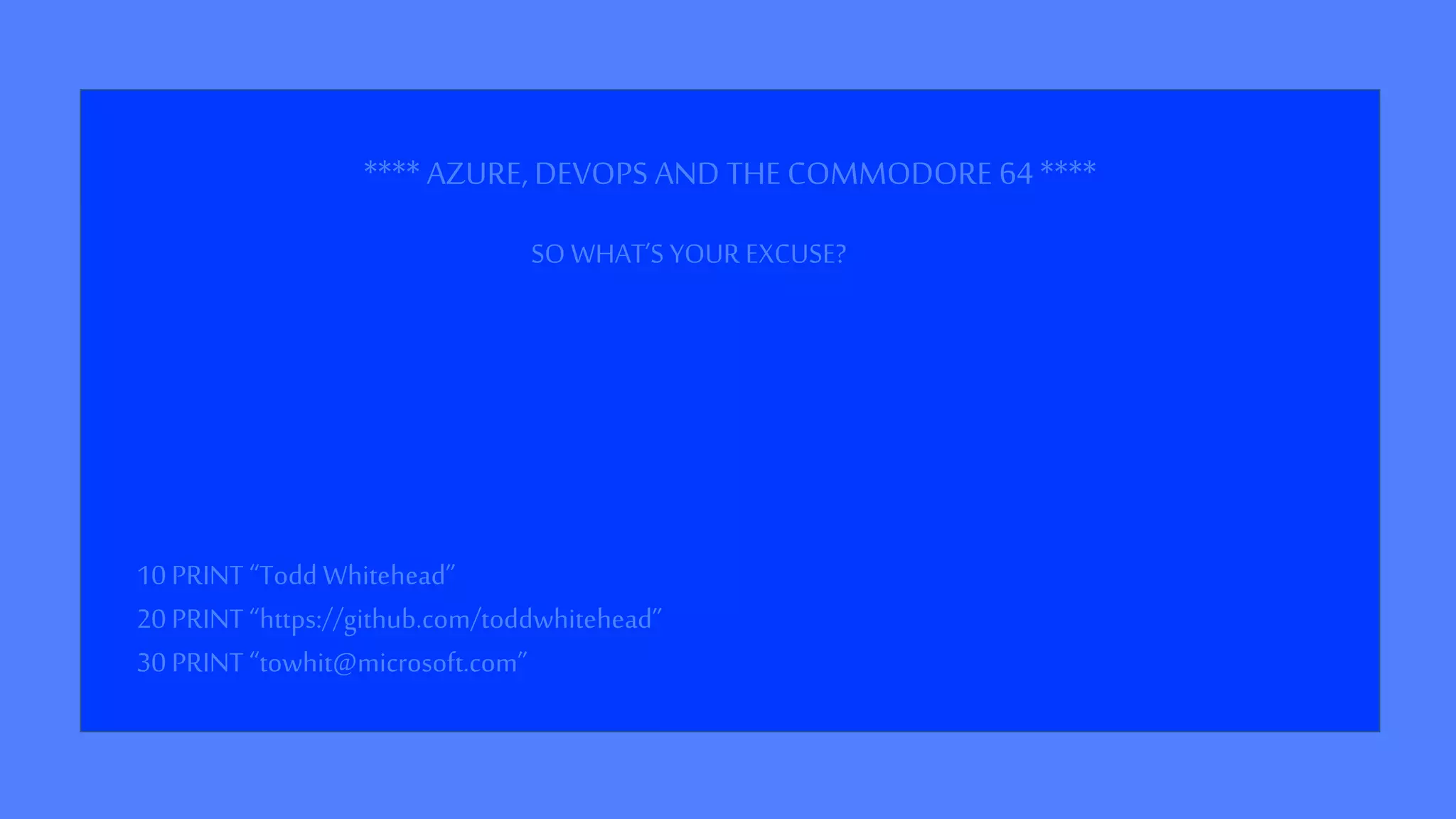 **** AZURE, DEVOPS AND THECOMMODORE 64****
10 PRINT “Todd Whitehead”
20 PRINT “https://github.com/toddwhitehead”
30 PRINT “towhit@microsoft.com”
SO WHAT’S YOUR EXCUSE?
 