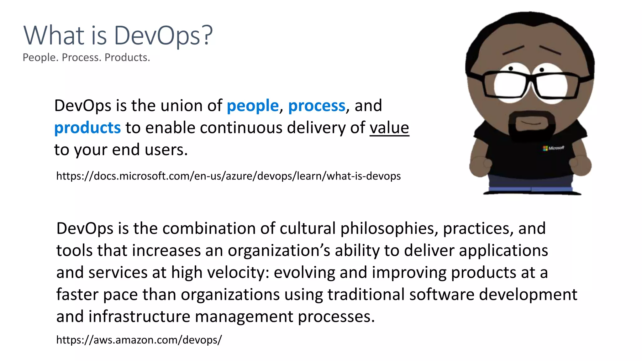 People. Process. Products.
What is DevOps?
DevOps is the union of people, process, and
products to enable continuous delivery of value
to your end users.
DevOps is the combination of cultural philosophies, practices, and
tools that increases an organization’s ability to deliver applications
and services at high velocity: evolving and improving products at a
faster pace than organizations using traditional software development
and infrastructure management processes.
https://aws.amazon.com/devops/
https://docs.microsoft.com/en-us/azure/devops/learn/what-is-devops
 