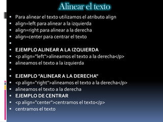 Alinear el texto
   Para alinear el texto utilizamos el atributo align
   align=left para alinear a la izquierda
   align=right para alinear a la derecha
   align=center para centrar el texto

   EJEMPLO ALINEAR A LA IZQUIERDA
   <p align="left">alineamos el texto a la derecha</p>
   alineamos el texto a la izquierda

   EJEMPLO "ALINEAR A LA DERECHA"
   <p align="right">alineamos el texto a la derecha</p>
   alineamos el texto a la derecha
   EJEMPLO DE CENTRAR
   <p align="center">centramos el texto</p>
   centramos el texto
 