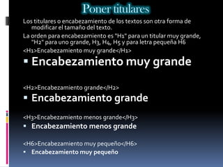 Poner titulares
Los titulares o encabezamiento de los textos son otra forma de
   modificar el tamaño del texto.
La orden para encabezamiento es "H1" para un titular muy grande,
   "H2" para uno grande, H3, H4, H5 y para letra pequeña H6
<H1>Encabezamiento muy grande</H1>
 Encabezamiento muy grande

<H2>Encabezamiento grande</H2>
 Encabezamiento grande
<H3>Encabezamiento menos grande</H3>
 Encabezamiento menos grande

<H6>Encabezamiento muy pequeño</H6>
 Encabezamiento muy pequeño
 
