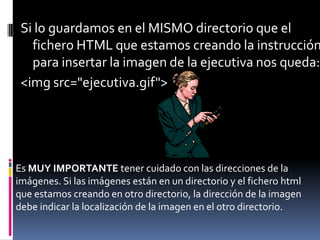 Si lo guardamos en el MISMO directorio que el
   fichero HTML que estamos creando la instrucción
   para insertar la imagen de la ejecutiva nos queda:
 <img src="ejecutiva.gif">




Es MUY IMPORTANTE tener cuidado con las direcciones de la
imágenes. Si las imágenes están en un directorio y el fichero html
que estamos creando en otro directorio, la dirección de la imagen
debe indicar la localización de la imagen en el otro directorio.
 