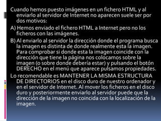 Cuando hemos puesto imágenes en un fichero HTML y al
   enviarlo al servidor de Internet no aparecen suele ser por
   dos motivos:
A) Hemos enviado el fichero HTML a Internet pero no los
   ficheros con las imágenes.
B) Al enviarlo al servidor la dirección donde el programa busca
   la imagen es distinta de donde realmente esta la imagen.
   Para comprobar si donde esta la imagen coincide con la
   dirección que tiene la página nos colocamos sobre la
   imagen (o sobre donde debería estar) y pulsando el botón
   DERECHO en el menú que aparece pulsamos propiedades.
Lo recomendable es MANTENER LA MISMA ESTRUCTURA
   DE DIRECTORIOS en el disco duro de nuestro ordenador y
   en el servidor de Internet. Al mover los ficheros en el disco
   duro y posteriormente enviarlo al servidor puede que la
   dirección de la imagen no coincida con la localización de la
   imagen.
 
