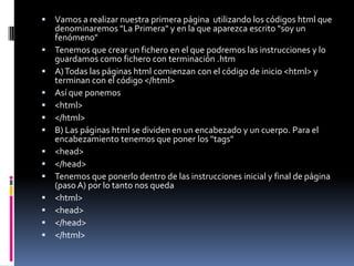    Vamos a realizar nuestra primera página utilizando los códigos html que
    denominaremos "La Primera" y en la que aparezca escrito "soy un
    fenómeno"
   Tenemos que crear un fichero en el que podremos las instrucciones y lo
    guardamos como fichero con terminación .htm
   A) Todas las páginas html comienzan con el código de inicio <html> y
    terminan con el código </html>
   Así que ponemos
   <html>
   </html>
   B) Las páginas html se dividen en un encabezado y un cuerpo. Para el
    encabezamiento tenemos que poner los "tags"
   <head>
   </head>
   Tenemos que ponerlo dentro de las instrucciones inicial y final de página
    (paso A) por lo tanto nos queda
   <html>
   <head>
   </head>
   </html>
 