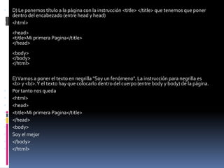    D) Le ponemos título a la página con la instrucción <title> </title> que tenemos que poner
    dentro del encabezado (entre head y head)
   <html>
    <head>
    <title>Mi primera Pagina</title>
    </head>
    <body>
    </body>
    </html>

    E) Vamos a poner el texto en negrilla "Soy un fenómeno". La instrucción para negrilla es
    <b> y <b/>. Y el texto hay que colocarlo dentro del cuerpo (entre body y body) de la página.
   Por tanto nos queda
   <html>
   <head>
   <title>Mi primera Pagina</title>
   </head>
   <body>
   Soy el mejor
   </body>
   </html>
 