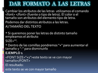 DAR FORMATO A LAS LETRAS
 Cambiar los atributos de las letras utilizamos el comando
  <font> </font> (fuente o tipo de letra). El color o el
  tamaño son atributos del elemento tipo de letra.
 Podemos dar distintos atributos a las letras.
 A) TAMAÑO DEL TEXTO

    * Si queremos poner las letras de distinto tamaño
    empleamos el atributo
   SIZE="".
   * Dentro de las comillas pondremos "+" para aumentar el
    tamaño y "-" para disminuirlo
   EJEMPLO 1
   <FONT SIZE="+1">este texto se ve con mayor
    tamaño</FONT>
   El resultado:
   este texto se ve con mayor tamaño
 