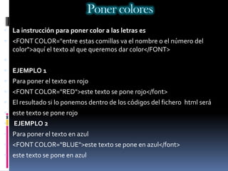 Poner colores
 La instrucción para poner color a las letras es
 <FONT COLOR="entre estas comillas va el nombre o el número del
    color">aquí el texto al que queremos dar color</FONT>

 EJEMPLO 1
 Para poner el texto en rojo
 <FONT COLOR="RED">este texto se pone rojo</font>
 El resultado si lo ponemos dentro de los códigos del fichero html será
 este texto se pone rojo
   EJEMPLO 2
 Para poner el texto en azul
 <FONT COLOR="BLUE">este texto se pone en azul</font>
 este texto se pone en azul
 