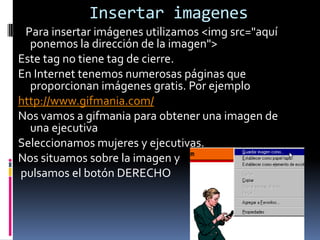 Insertar imagenes
 Para insertar imágenes utilizamos <img src="aquí
  ponemos la dirección de la imagen">
Este tag no tiene tag de cierre.
En Internet tenemos numerosas páginas que
  proporcionan imágenes gratis. Por ejemplo
http://www.gifmania.com/
Nos vamos a gifmania para obtener una imagen de
  una ejecutiva
Seleccionamos mujeres y ejecutivas.
Nos situamos sobre la imagen y
pulsamos el botón DERECHO
 