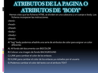 ATRIBUTOS DE LA PAGINA O
       ATRIBUTOS DE "BODY"
 Hemos visto que los ficheros HTML se dividen en una cabecera y un cuerpo o body. Los
    ficheros incorporan las instrucciones
<html>
<head>
</head>
<body>
</body>
</html>
Al "tag" body podemos añadirle una serie de atributos de color para asignar un color
    diferente:
A) Al fondo del documento con BGCOLOR
B) Colocar una imagen de fondo BACKGROUND
C) LINK para cambiar el color de los enlaces
D) VLINK para cambiar el color de los enlaces ya visitados por el usuario
E) Podemos cambiar el color del texto con el atributo TEXT
 