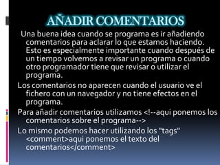 AÑADIR COMENTARIOS
 Una buena idea cuando se programa es ir añadiendo
  comentarios para aclarar lo que estamos haciendo.
  Esto es especialmente importante cuando después de
  un tiempo volvemos a revisar un programa o cuando
  otro programador tiene que revisar o utilizar el
  programa.
Los comentarios no aparecen cuando el usuario ve el
  fichero con un navegador y no tiene efectos en el
  programa.
Para añadir comentarios utilizamos <!--aqui ponemos los
  comentarios sobre el programa-->
Lo mismo podemos hacer utilizando los "tags"
  <comment>aqui ponemos el texto del
  comentarios</comment>
 