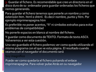  3- Guardar el fichero. Es recomendable que cree un directorio en el
    disco duro de su ordenador para guardar ordenadas los ficheros que
    iremos generando.
   Para guardar el fichero tenemos que ponerle un nombre y como
    extensión htm. html o shtml. Es decir nombre, punto y htm. Por
    ejemplo miprimerapagina.htm
   Es preferible no poner acentos, "ñ" ni simbolos extraños para evitar
    problemas de compatibilidad
   No ponerle espacios en blanco al nombre del fichero.
   Y guardar como documento de TEXTO. Formato de texto ASCII.
    Volveremos a ver esta cuestión.
   Una vez guardado el fichero podemos ver como queda utilizando el
    mismo programa con el que ve esta página. El resultado cuando
    veamos con el navegador el documento será
   Soy magnífico
    Puede ver como quedaría el fichero pulsando el enlace
    miprimerapagina. Para volver pulse Atrás en su navegador
 
