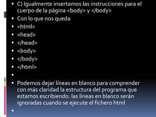  C) Igualmente insertamos las instrucciones para el
  cuerpo de la página <body> y </body>
 Con lo que nos queda
 <html>
 <head>
 </head>
 <body>
 </body>
 </html>

 Podemos dejar líneas en blanco para comprender
  con más claridad la estructura del programa que
  estamos escribiendo. las líneas en blanco serán
  ignoradas cuando se ejecute el fichero html

 