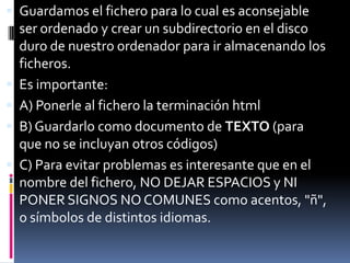  Guardamos el fichero para lo cual es aconsejable
    ser ordenado y crear un subdirectorio en el disco
    duro de nuestro ordenador para ir almacenando los
    ficheros.
   Es importante:
   A) Ponerle al fichero la terminación html
   B) Guardarlo como documento de TEXTO (para
    que no se incluyan otros códigos)
   C) Para evitar problemas es interesante que en el
    nombre del fichero, NO DEJAR ESPACIOS y NI
    PONER SIGNOS NO COMUNES como acentos, "ñ",
    o símbolos de distintos idiomas.
 