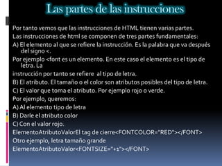 Las partes de las instrucciones
Por tanto vemos que las instrucciones de HTML tienen varias partes.
Las instrucciones de html se componen de tres partes fundamentales:
A) El elemento al que se refiere la instrucción. Es la palabra que va después
   del signo <.
Por ejemplo <font es un elemento. En este caso el elemento es el tipo de
   letra. La
instrucción por tanto se refiere al tipo de letra.
B) El atributo. El tamaño o el color son atributos posibles del tipo de letra.
C) El valor que toma el atributo. Por ejemplo rojo o verde.
Por ejemplo, queremos:
A) Al elemento tipo de letra
B) Darle el atributo color
C) Con el valor rojo.
ElementoAtributoValorEl tag de cierre<FONTCOLOR="RED"></FONT>
Otro ejemplo, letra tamaño grande
ElementoAtributoValor<FONTSIZE="+1"></FONT>
 