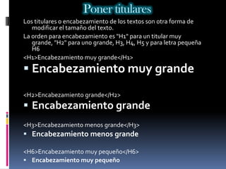 Poner titulares
Los titulares o encabezamiento de los textos son otra forma de
   modificar el tamaño del texto.
La orden para encabezamiento es "H1" para un titular muy
   grande, "H2" para uno grande, H3, H4, H5 y para letra pequeña
   H6
<H1>Encabezamiento muy grande</H1>
 Encabezamiento muy grande

<H2>Encabezamiento grande</H2>
 Encabezamiento grande
<H3>Encabezamiento menos grande</H3>
 Encabezamiento menos grande

<H6>Encabezamiento muy pequeño</H6>
 Encabezamiento muy pequeño
 