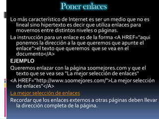 Poner enlaces
Lo más característico de Internet es ser un medio que no es
  lineal sino hipertexto es decir que utiliza enlaces para
  movernos entre distintos niveles o páginas.
La instrucción para un enlace es de la forma <A HREF="aqui
  ponemos la dirección a la que queremos que apunte el
  enlace">el texto que queremos que se vea en el
  documento</A>
EJEMPLO
Queremos enlazar con la página 100mejores.com y que el
  texto que se vea sea "La mejor selección de enlaces"
<A HREF="http://www.100mejores.com/">La mejor selección
  de enlaces"</A>
La mejor selección de enlaces
Recordar que los enlaces externos a otras páginas deben llevar
  la dirección completa de la página.
 