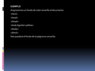 EJEMPLO
Asignaremos un fondo de color amarillo al documento
<html>
<head>
</head>
<body bgcolor=yellow>
</body>
</html>
Nos quedará el fondo de la página en amarillo.
 