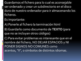  Guardamos el fichero para lo cual es aconsejable
    ser ordenado y crear un subdirectorio en el disco
    duro de nuestro ordenador para ir almacenando los
    ficheros.
   Es importante:
   A) Ponerle al fichero la terminación html
   B) Guardarlo como documento de TEXTO (para
    que no se incluyan otros códigos)
   C) Para evitar problemas es interesante que en el
    nombre del fichero, NO DEJAR ESPACIOS y NI
    PONER SIGNOS NO COMUNES como
    acentos, "ñ", o símbolos de distintos idiomas.
 