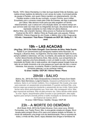 Recife, 1978. Clécio Wanderley é o líder da trupe teatral Chão de Estrelas, que
realiza shows repletos de deboche e com cenas de nudez. A principal estrela
da equipe é Paulete, com quem Clécio mantém um relacionamento. Um dia,
Paulete recebe a visita de seu cunhado, o jovem Fininha, que é militar.
Encantado com o universo criado pelo Chão de Estrelas, ele logo é seduzido
por Clécio. Não demora muito para que eles engatem um tórrido
relacionamento, que o coloca em uma situação dúbia: ao mesmo tempo em
que convive cada vez mais com os integrantes da trupe, ele precisa lidar com a
repressão existente no meio militar em plena ditadura.
Melhor filme, ator (Irandhir Santos), trilha sonora no Festival de Gramado 2013
Festival do Rio 2013 : Melhor Filme de Ficção pelo voto popular, Prêmio
FIPRESCI, Prêmio Especial do Júri Ficção, e Melhor Ator e Ator Coajuvante
110 min. / Imovision / Tela Plana / Projetado em DCP 2K / Dolby 5.1 / 16
anos

19h – LAS ACACIAS
(Arg./Esp., 2011) De Pablo Giorgelli. Com Germán de Silva, Hebe Duarte.
Rubén é um caminhoneiro que transporta madeira entre Asunción, no
Paraguai, e Buenos Aires, na Argentina. Ele faz esse mesmo trajeto há anos,
sempre solitário e silencioso. Um dia, no entanto, ele aceita dar carona a uma
mulher desconhecida até Buenos Aires. Mas Jacinta, sua companheira de
viagem, aparece uma hora atrasada, e com um bebê no colo. A primeira
impressão de Rubén não é nada positiva: ele imagina passar longas horas ao
lado de um bebê chorando e de uma pessoa por quem ele não tem o menor
interesse. Aos poucos, no entanto, Rubén e Jacinta começam a trocar as
primeiras palavras, e a se conhecer melhor.
12 anos / Inédito / DCP 2K / Vitrine Filmes / Plano

20h50 - SALVO
(Salvo, Ita., 2013) De Fabio Grassadonia e Antonio Piazza.Com Saleh
Bakri, Sara Serraioco, Luigi lo Cascio. Assassino profissional da máfia
siciliana, Salvo é um homem solitário, frio e implacável. Ele invade uma casa
para executar um assassinato encomendado. É quando conhece Rita, uma
menina cega que presencia impotente o assassinato de seu irmão. Salvo tenta
fechar seus olhos perturbadores que, fixos nele, não conseguem vê-lo. Mas
algo impossível acontece: Rita vê pela primeira vez. Salvo decide então deixála viver. Agora, assombrados pelos mundos a que pertencem, eles estão
ligados para sempre.Grande prêmio e troféu revelação na Semana da Crítica
do Festival de Cannes 2013.
14 anos / H20 Filmes / Inédito / Scope / DCP 2K

23h - A MORTE DO DEMÔNIO
(Evil Dead, EUA, 2013) De Feded Alvarez. Com Jane Levy, Shiloh
Fernandez, Lou Taylor Pucci. Mia é uma garota viciada em drogas. Ela é
levada pelos amigos Olivia e Eric para uma cabana isolada na floresta, no
intuito de realizarem uma longa cura de desintoxicação. Para a surpresa de
todos, o irmão de Mia, David, rapaz afastado dos amigos e familiares há

 