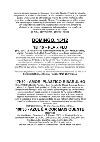 tempos, também aparece, junto de sua namorada, Natalie. Entretanto, eles são
surpreendidos ao descobrirem que a cabana havia sido invadida, e que o porão
parece uma espécie de altar grotesco, repleto de animais mortos. Lá eles
encontram um livro antigo, trancado. Atraído, Eric resolve abri-lo e lê-lo em voz
alta, sem imaginar as consequências de seus atos. Mia começa a manifestar
um comportamento estranho, interpretado no início como sintoma da
abstinência. No entanto, aos poucos, todos percebem que uma força
demoníaca se apoderou de seu corpo.
90 min. / Sony / 35mm / Scope / 18 anos

DOMINGO, 15/12
15h40 – FLA x FLU
(Bra., 2013) De Renato Terra. Com depoimentos de Zico, Assis, Leandro,
Junior, Romário, Pedro Bial, Tony Platão e torcedores apaixonados.
O filme convida o espectador a compartilhar uma das rivalidades mais
charmosas do futebol mundial. Além de resgatar imagens históricas e jogos
memoráveis da TV Globo e do Canal 100, Fla x Flu alterna depoimentos
parciais e passionais de ambos os lados, potencializando provocações,
brincadeiras e emoções. A imparcialidade e o comentário analítico ficam de
fora. Mais do que falar de futebol, este é um filme sobre paixão feito para todas
as torcidas.
Vencedor do prêmio do público de melhor documentáio no Festival do Rio 2013
Sentimental Filmes / 85 min. / Inédito / DCP 2K / 12 anos

17h30 - AMOR, PLÁSTICO E BARULHO
(Bra., 2013) De Renata Pinheiro. Com Nash Laila, Maeve Jinkings, Samuel
Vieira, Leo Pyrata, Rodrigo Garcia. Shelly, uma jovem que sonha em se
tornar cantora de brega, inicia sua carreira como dançarina de uma banda se
apresentando em casas noturnas e programas de TV locais do Recife.
Jaqueline, a cantora veterana da banda, é a sua inspiração e um possível
espelho do seu destino. Inseridas em um mundo onde tudo é descartável,
como o sucesso, o amor e a própria cidade na qual habitam, elas vivem a difícil
trajetória em busca da sobrevivência pela arte que parece ser seu último
recurso na vida.
DCP 2K / 82 min. / 14 anos / Aroma Filmes / Plano

19h30 - AZUL É A COR MAIS QUENTE
(reprise)
(La Vie d'Adèle - Chapitres 1 et 2, França, 2013), de Abdellatif Kechiche,
ganhador da PALMA DE OURO DO FESTIVAL DE CANNES 2013, com Léa
Seydoux, Adèle Exarchopoulos, Jérémie Laheurte.
Palma de Ouro em Cannes 2013 + melhor atriz
177 min. / DCP 2K / Som 5.1. / Imovision / TELA LARGA / 18 anos.

 