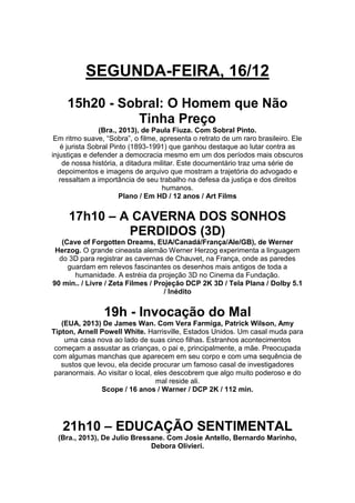 SEGUNDA-FEIRA, 16/12
15h20 - Sobral: O Homem que Não
Tinha Preço
(Bra., 2013), de Paula Fiuza. Com Sobral Pinto.
Em ritmo suave, “Sobra”, o filme, apresenta o retrato de um raro brasileiro. Ele
é jurista Sobral Pinto (1893-1991) que ganhou destaque ao lutar contra as
injustiças e defender a democracia mesmo em um dos períodos mais obscuros
de nossa história, a ditadura militar. Este documentário traz uma série de
depoimentos e imagens de arquivo que mostram a trajetória do advogado e
ressaltam a importância de seu trabalho na defesa da justiça e dos direitos
humanos.
Plano / Em HD / 12 anos / Art Films

17h10 – A CAVERNA DOS SONHOS
PERDIDOS (3D)
(Cave of Forgotten Dreams, EUA/Canadá/França/Ale/GB), de Werner
Herzog. O grande cineasta alemão Werner Herzog experimenta a linguagem
do 3D para registrar as cavernas de Chauvet, na França, onde as paredes
guardam em relevos fascinantes os desenhos mais antigos de toda a
humanidade. A estréia da projeção 3D no Cinema da Fundação.
90 min.. / Livre / Zeta Filmes / Projeção DCP 2K 3D / Tela Plana / Dolby 5.1
/ Inédito

19h - Invocação do Mal
(EUA, 2013) De James Wan. Com Vera Farmiga, Patrick Wilson, Amy
Tipton, Arnell Powell White. Harrisville, Estados Unidos. Um casal muda para
uma casa nova ao lado de suas cinco filhas. Estranhos acontecimentos
começam a assustar as crianças, o pai e, principalmente, a mãe. Preocupada
com algumas manchas que aparecem em seu corpo e com uma sequência de
sustos que levou, ela decide procurar um famoso casal de investigadores
paranormais. Ao visitar o local, eles descobrem que algo muito poderoso e do
mal reside ali.
Scope / 16 anos / Warner / DCP 2K / 112 min.

21h10 – EDUCAÇÃO SENTIMENTAL
(Bra., 2013), De Julio Bressane. Com Josie Antello, Bernardo Marinho,
Debora Olivieri.

 