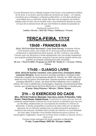 O novo Bressane narra a relação singular entre Áurea, uma professora solitária
de 40 anos, e um jovem que ela acaba de conhecer por acaso – um desses
encontros que a mitologia e a literatura estão fartos, é uma alma atraída por
uma beleza que a a perturba, abala. Nos dias que se seguem ao primeiro
diálogo entre os dois, ela irá mostrar todo o seu sentimento através de aulas
em que ele se deixará levar até que uma história inusitada do passado se
revela.
Festival de Locarno 2013.
Inédito / 84 min. / DCP 2K / Plano / ArtHouse / 14 anos

TERÇA-FEIRA, 17/12
15h50 - FRANCES HA
(EUA, 2013) De Noah Baumbach. Com Greta Gerwig. Excelente crônica
nova-iorquina sobre uma mulher de 27 anos que precisa entender que
amadurecer é especialmente difícil quando, de fato, você já é uma adulta.
Frances quer ser dançarina e divide apartamento com sua amiga inseparável,
que progride profissionalmente, enquanto Frances parece regredir dentro dos
padrões de ambição estabelecidos pela sociedade.
86 min. / TELA PLANA / Projeção em DCP 2K / Dolby 5.1 / 14 anos / Vitrine
Filmes.

17h50 – DJANGO LIVRE
(EUA, 2012) De Quentin Tarantino. Com Jamie Foxx, Christopher Waltz,
Leonardo DiCaprio. Numa incomum comédia dramática, Christoph Waltz
interpreta o caçador de recompensas alemão Dr. Schultz, em 1858, três anos
antes do início da guerra civil americana. Quando encontra o escravo Django,
consegue libertá-lo e, juntos, vão atrás de três malfeitores com a cabeça a
prêmio. Em meio a referências e homenagens, desponta uma sensacional trilha
sonora, que mescla temas de Ennio Morricone e Luis Bacalov a canções pop.
16 anos / Sony Pictures / 164 min. / 35mm / Scope

21h – O EXERCICIO DO CAOS
(Bra., 2013) De Frederico Machado. Com Auro Juriciê, Di Ramalho, Talita
Sousa, Thainá Sousa, Isabela Sousa. O exercício do caos narra em tons de
suspense existencialista a história de um pai soturno e autoritário que vive com
as três filhas adolescentes em uma fazenda de mandioca no interior do
Maranhão. A família compartilha a ausência da mãe e lida com os ditames
rigorosos de um estranho capataz que os explora enquanto persegue a
inocência das meninas, divididas entre a ilusão da infância e a cruel realidade
de suas vidas. Enquanto o eixo familiar desmorona pouco a pouco, os
personagens, fragilizados, situam-se no limiar entre a razão e a loucura, entre o
caos e a fé.
Primeiro longa-metragem de ficção realizado no Maranhão.
71 min. / Lume Filmes / DCP 2K / 16 anos / Inédito

 