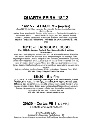 QUARTA-FEIRA, 18/12
14h15 - TATUAGEM – (reprise)
(Brasil 2013), de Hilton Lacerda. Com Irandhir Santos, Jesuíta Barbosa,
Rodrigo Garcia.
Melhor filme, ator (Irandhir Santos), trilha sonora no Festival de Gramado 2013
Festival do Rio 2013 : Melhor Filme de Ficção pelo voto popular, Prêmio
FIPRESCI, Prêmio Especial do Júri Ficção, e Melhor Ator e Ator Coajuvante
110 min. / Imovision / Tela Plana / Projetado em DCP 2K / Dolby 5.1 / 16
anos

16h15 - FERRUGEM E OSSO
(Fra., 2012) De Jacques Audiard. Com Marion Cotillard, Matthias
Schoenaerts
Alain está desempregado e vive com o filho, de apenas cinco anos. Ele parte
para a casa da irmã em busca de ajuda e logo consegue um emprego como
segurança de boate. Um dia, ao apartar uma confusão, ele conhece Stéphanie,
uma bela treinadora de orcas. Alain a leva em casa e deixa seu cartão com ela,
caso precise de algum serviço. O que eles não esperavam era que, pouco
tempo depois, Stéphanie sofreria um grave acidente que mudaria sua vida para
sempre.
Indicado a Palma de Ouro Cannes 2012 / Indicado ao Globo de Ouro 2013
120 min. / Sony / Scope / 35mm / 14 anos

18h30 – É o fim
(EUA, 2013) De Evan Goldberg e Seth Rogen. Com James Franco, Emma
Watson, Paul Rudd, Jason Segel, Jonah Hill, Seth Rogen, Michael Cera,
Rihanna. Seis atores famosos, que são amigos, ficam presos dentro de uma
mansão em Los Angeles depois que eventos catastróficos destroem a cidade.
Quando os suprimentos começam a faltar e os ânimos ficam exaltados, a
amizade entre eles será colocada à prova.
107 min. / 16 anos / 35mm / Sony / Scope

20h30 – Curtas PE 1

(79 min.)
+ debate com realizadores

ETERNAMENTE ELZA,
de Alexandre Figueiroa e Paulo Feitosa - 17'
Acompanha o cotidiano e as memórias de Elza Show, transformista recifense

 