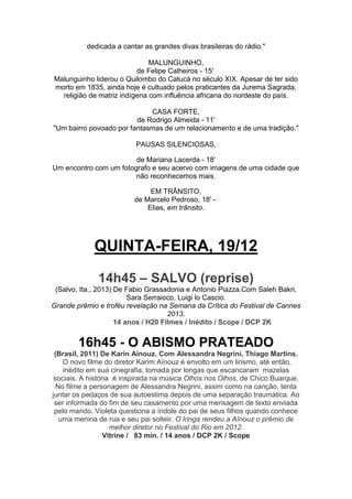 dedicada a cantar as grandes divas brasileiras do rádio."
MALUNGUINHO,
de Felipe Calheiros - 15'
Malunguinho liderou o Quilombo do Catucá no século XIX. Apesar de ter sido
morto em 1835, ainda hoje é cultuado pelos praticantes da Jurema Sagrada,
religião de matriz indígena com influência africana do nordeste do país.
CASA FORTE,
de Rodrigo Almeida - 11'
"Um bairro povoado por fantasmas de um relacionamento e de uma tradição."
PAUSAS SILENCIOSAS,
de Mariana Lacerda - 18’
Um encontro com um fotografo e seu acervo com imagens de uma cidade que
não reconhecemos mais.
EM TRÂNSITO,
de Marcelo Pedroso, 18' Elias, em trânsito.

QUINTA-FEIRA, 19/12
14h45 – SALVO (reprise)
(Salvo, Ita., 2013) De Fabio Grassadonia e Antonio Piazza.Com Saleh Bakri,
Sara Serraioco, Luigi lo Cascio.
Grande prêmio e troféu revelação na Semana da Crítica do Festival de Cannes
2013.
14 anos / H20 Filmes / Inédito / Scope / DCP 2K

16h45 - O ABISMO PRATEADO
(Brasil, 2011) De Karin Ainouz. Com Alessandra Negrini, Thiago Martins.
O novo filme do diretor Karim Aïnouz é envolto em um lirismo, até então,
inédito em sua cinegrafia, tomada por longas que escancaram mazelas
sociais. A história é inspirada na música Olhos nos Olhos, de Chico Buarque.
No filme a personagem de Alessandra Negrini, assim como na canção, tenta
juntar os pedaços de sua autoestima depois de uma separação traumática. Ao
ser informada do fim de seu casamento por uma mensagem de texto enviada
pelo marido, Violeta questiona a índole do pai de seus filhos quando conhece
uma menina de rua e seu pai solteir. O longa rendeu a Aïnouz o prêmio de
melhor diretor no Festival do Rio em 2012.
Vitrine / 83 min. / 14 anos / DCP 2K / Scope

 