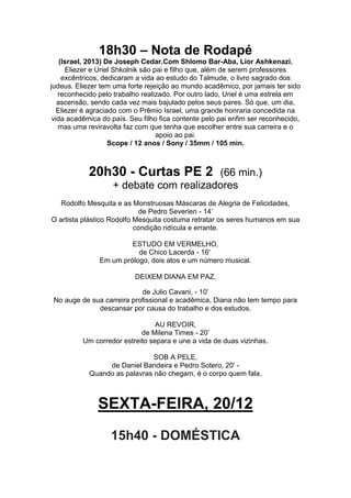 18h30 – Nota de Rodapé
(Israel, 2013) De Joseph Cedar.Com Shlomo Bar-Aba, Lior Ashkenazi.
Eliezer e Uriel Shkolnik são pai e filho que, além de serem professores
excêntricos, dedicaram a vida ao estudo do Talmude, o livro sagrado dos
judeus. Eliezer tem uma forte rejeição ao mundo acadêmico, por jamais ter sido
reconhecido pelo trabalho realizado. Por outro lado, Uriel é uma estrela em
ascensão, sendo cada vez mais bajulado pelos seus pares. Só que, um dia,
Eliezer é agraciado com o Prêmio Israel, uma grande honraria concedida na
vida acadêmica do país. Seu filho fica contente pelo pai enfim ser reconhecido,
mas uma reviravolta faz com que tenha que escolher entre sua carreira e o
apoio ao pai.
Scope / 12 anos / Sony / 35mm / 105 min.

20h30 - Curtas PE 2

(66 min.)
+ debate com realizadores

Rodolfo Mesquita e as Monstruosas Máscaras de Alegria de Felicidades,
de Pedro Severien - 14’
O artista plástico Rodolfo Mesquita costuma retratar os seres humanos em sua
condição ridícula e errante.
ESTUDO EM VERMELHO,
de Chico Lacerda - 16'
Em um prólogo, dois atos e um número musical.
DEIXEM DIANA EM PAZ,
de Julio Cavani, - 10’
No auge de sua carreira profissional e acadêmica, Diana não tem tempo para
descansar por causa do trabalho e dos estudos.
AU REVOIR,
de Milena Times - 20’
Um corredor estreito separa e une a vida de duas vizinhas.
SOB A PELE,
de Daniel Bandeira e Pedro Sotero, 20' Quando as palavras não chegam, é o corpo quem fala.

SEXTA-FEIRA, 20/12
15h40 - DOMÉSTICA

 