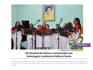 Novembro

Dia Nacional da Cultura é comemorado com
homenagem a professora Valderez Soares
A maestrina Maria Valderez Soares foi a homenageada da Prefeitura Municipal de Ipu por meio da Secretaria Municipal
de Cultura em um evento ocorrido na noite dessa terça-feira (05/11), dia em que se comemora o Dia Nacional da
Cultura.

 