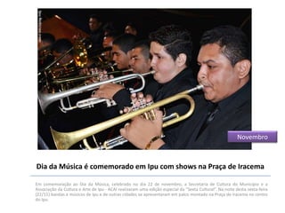 Novembro

Dia da Música é comemorado em Ipu com shows na Praça de Iracema
Em comemoração ao Dia da Música, celebrado no dia 22 de novembro, a Secretaria de Cultura do Município e a
Associação da Cultura e Arte de Ipu - ACAI realizaram uma edição especial da “Sexta Cultural”. Na noite desta sexta-feira
(22/11) bandas e músicos de Ipu e de outras cidades se apresentaram em palco montado na Praça de Iracema no centro
do Ipu.

 