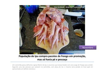 Novembro

População de Ipu compra pacotes de frango em promoção,
mas só havia pé e pescoço
Um caminhão parou defronte a Igreja Matriz de Ipu e anunciou que estava lotado com uma carga de frango para vender.
Segundo uma das pessoas que estavam no caminhão, com placa de Icó, o mesmo teria parado no local após ter
apresentado um defeito mecânico.

 