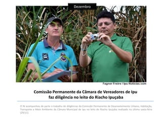 Dezembro

Comissão Permanente da Câmara de Vereadores de Ipu
faz diligência no leito do Riacho Ipuçaba
O IN acompanhou de perto o trabalho de diligências da Comissão Permanente de Desenvolvimento Urbano, Habitação,
Transporte e Meio Ambiente da Câmara Municipal de Ipu no leito do Riacho Ipuçaba realizado na última sexta-feira
(29/11).

 