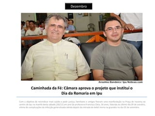 Dezembro

Caminhada da Fé: Câmara aprova o projeto que instituí o
Dia da Romaria em Ipu
Com o objetivo de reivindicar mais saúde e pedir justiça, familiares e amigos fizeram uma manifestação na Praça de Iracema no
centro de Ipu na manhã desta sábado (30/11) em prol da professora Francisca Cleia, 34 anos, falecida no último dia 09 de outubro,
vítima de complicações da infecção generalizada obtida depois da retirada do bebê morto na gravidez no dia 03 de setembro.

 