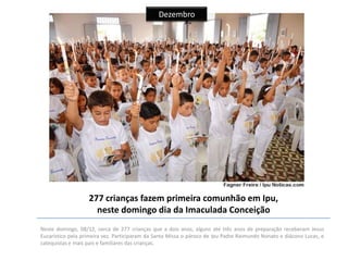Dezembro

277 crianças fazem primeira comunhão em Ipu,
neste domingo dia da Imaculada Conceição
Neste domingo, 08/12, cerca de 277 crianças que a dois anos, alguns até três anos de preparação receberam Jesus
Eucarístico pela primeira vez. Participaram da Santa Missa o pároco de Ipu Padre Raimundo Nonato e diácono Lucas, e
catequistas e mais pais e familiares das crianças.

 