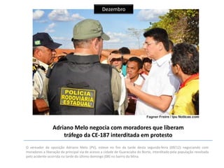 Dezembro

Adriano Melo negocia com moradores que liberam
tráfego da CE-187 interditada em protesto
O vereador de oposição Adriano Melo (PV), esteve no fim da tarde desta segunda-feira (09/12) negociando com
moradores a liberação da principal via de acesso a cidade de Guaraciaba do Norte, interditado pela população revoltada
pelo acidente ocorrida na tarde do último domingo (08) no bairro da Mina.

 