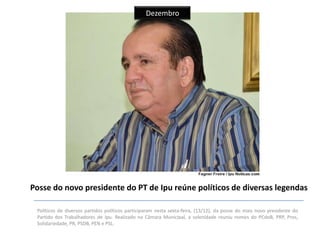 Dezembro

Posse do novo presidente do PT de Ipu reúne políticos de diversas legendas
Políticos de diversos partidos políticos participaram nesta sexta-feira, (13/12), da posse do mais novo presidente do
Partido dos Trabalhadores de Ipu. Realizado na Câmara Municipal, a solenidade reuniu nomes do PCdoB, PRP, Pros,
Solidariedade, PR, PSDB, PEN e PSL.

 