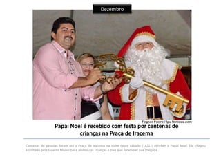 Dezembro

Papai Noel é recebido com festa por centenas de
crianças na Praça de Iracema
Centenas de pessoas foram até a Praça de Iracema na noite deste sábado (14/12) receber o Papai Noel. Ele chegou
escoltado pela Guarda Municipal e animou as crianças e pais que foram ver sua chegada.

 