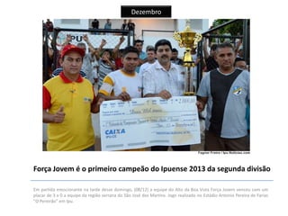 Dezembro

Força Jovem é o primeiro campeão do Ipuense 2013 da segunda divisão
Em partida emocionante na tarde desse domingo, (08/12) a equipe do Alto da Boa Vista Força Jovem venceu com um
placar de 3 x 0 a equipe da região serrana do São José dos Martins. Jogo realizado no Estádio Antonio Pereira de Farias
"O Pereirão" em Ipu.

 